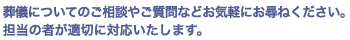 葬儀についてのご相談やご質問などお気軽にお尋ねください。担当の者が適切に対応いたします。