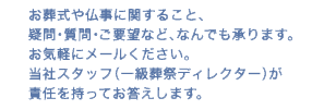 お葬式や仏事に関すること、疑問・質問・ご要望など、なんでも承ります。お気軽にメールください。当社スタッフ（一級葬祭ディレクター）が責任を持ってお答えします。